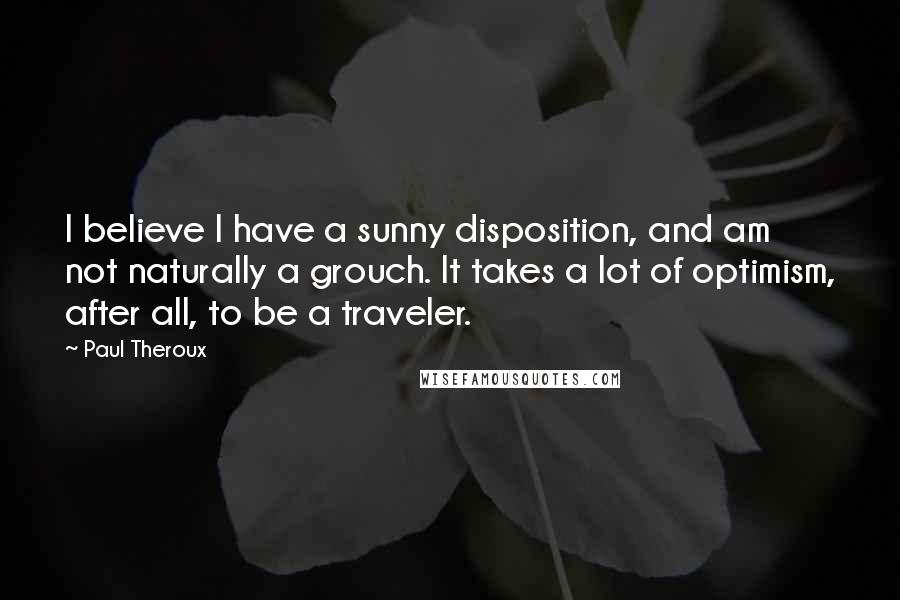 Paul Theroux Quotes: I believe I have a sunny disposition, and am not naturally a grouch. It takes a lot of optimism, after all, to be a traveler.