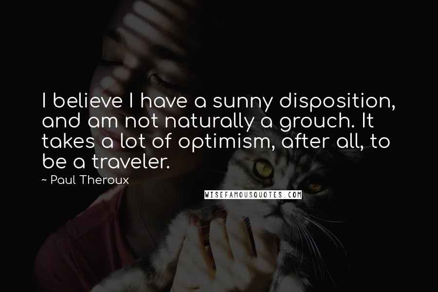 Paul Theroux Quotes: I believe I have a sunny disposition, and am not naturally a grouch. It takes a lot of optimism, after all, to be a traveler.