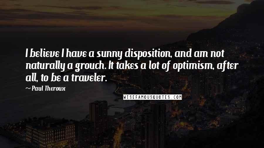 Paul Theroux Quotes: I believe I have a sunny disposition, and am not naturally a grouch. It takes a lot of optimism, after all, to be a traveler.