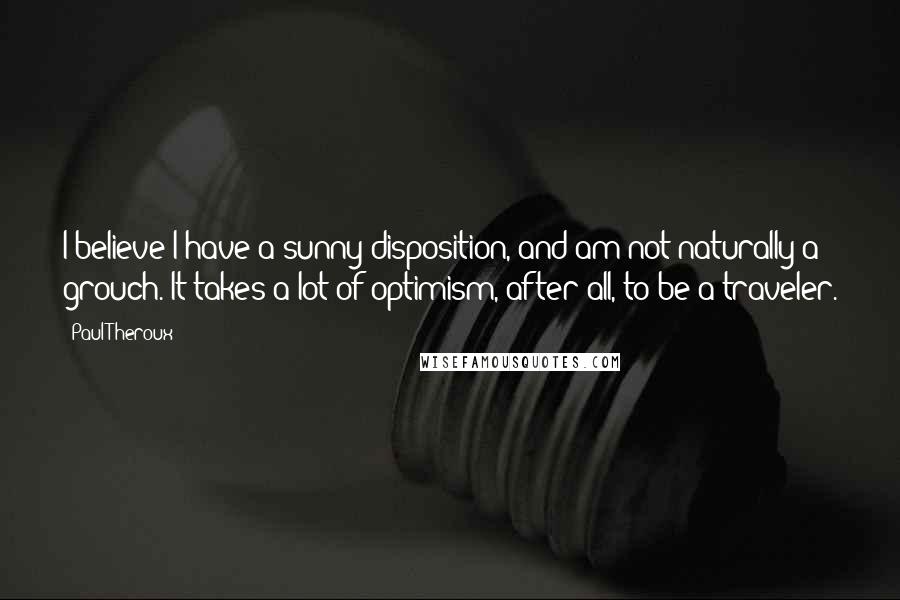 Paul Theroux Quotes: I believe I have a sunny disposition, and am not naturally a grouch. It takes a lot of optimism, after all, to be a traveler.