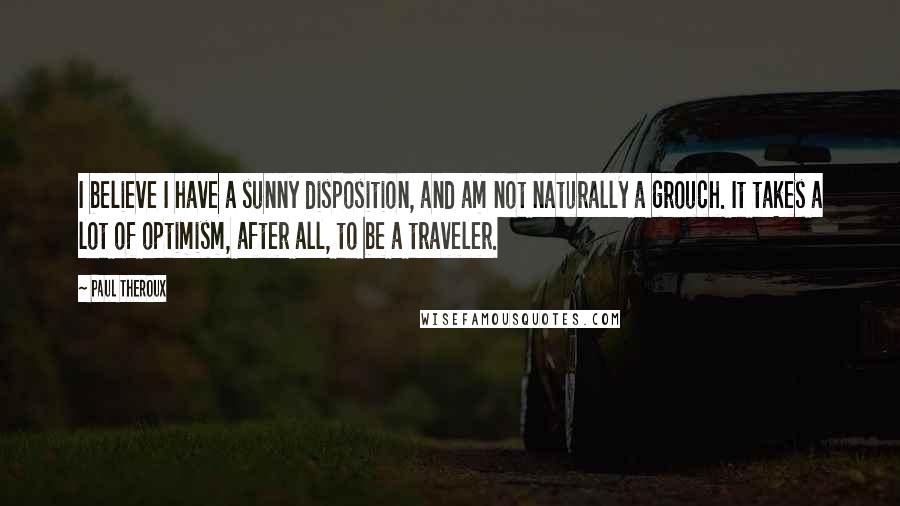 Paul Theroux Quotes: I believe I have a sunny disposition, and am not naturally a grouch. It takes a lot of optimism, after all, to be a traveler.