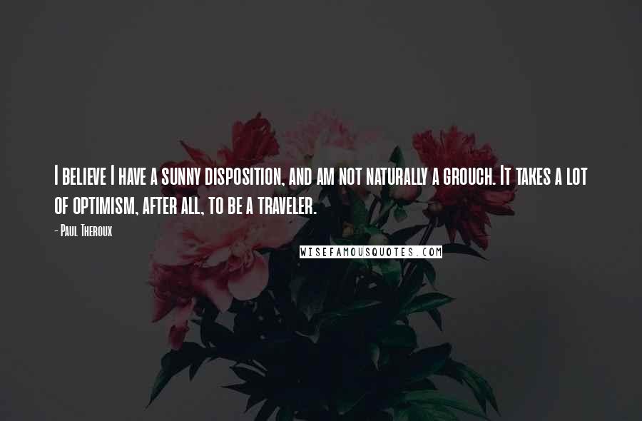 Paul Theroux Quotes: I believe I have a sunny disposition, and am not naturally a grouch. It takes a lot of optimism, after all, to be a traveler.