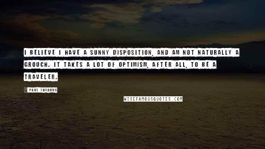 Paul Theroux Quotes: I believe I have a sunny disposition, and am not naturally a grouch. It takes a lot of optimism, after all, to be a traveler.