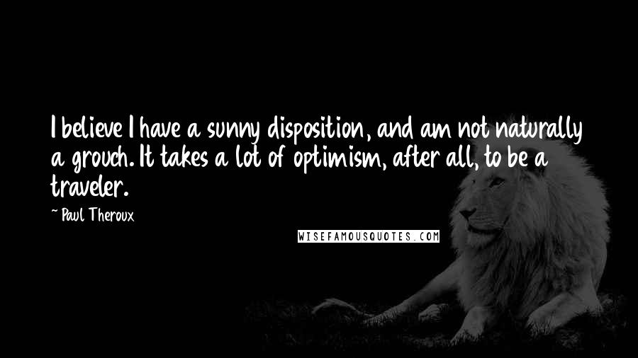 Paul Theroux Quotes: I believe I have a sunny disposition, and am not naturally a grouch. It takes a lot of optimism, after all, to be a traveler.