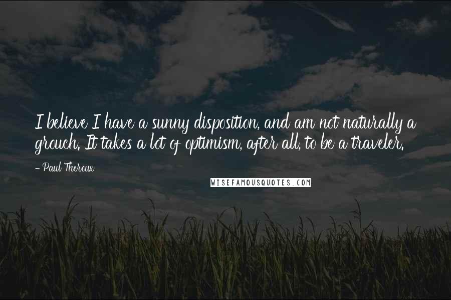 Paul Theroux Quotes: I believe I have a sunny disposition, and am not naturally a grouch. It takes a lot of optimism, after all, to be a traveler.