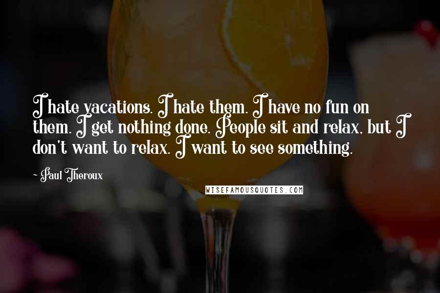 Paul Theroux Quotes: I hate vacations. I hate them. I have no fun on them. I get nothing done. People sit and relax, but I don't want to relax. I want to see something.