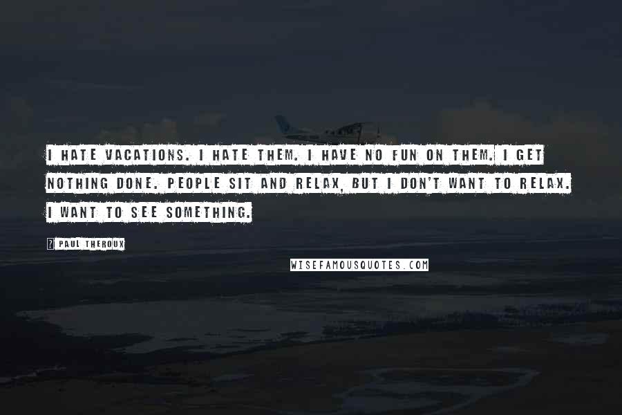 Paul Theroux Quotes: I hate vacations. I hate them. I have no fun on them. I get nothing done. People sit and relax, but I don't want to relax. I want to see something.