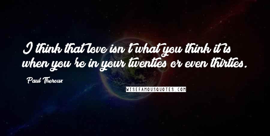 Paul Theroux Quotes: I think that love isn't what you think it is when you're in your twenties or even thirties.