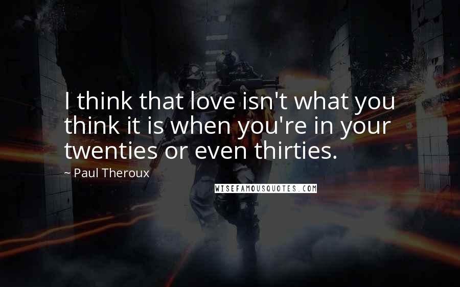 Paul Theroux Quotes: I think that love isn't what you think it is when you're in your twenties or even thirties.