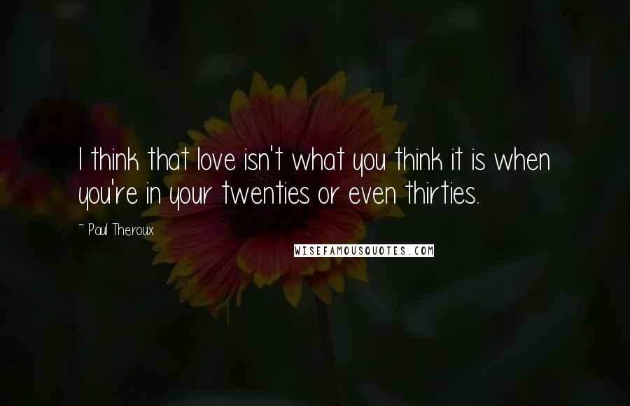 Paul Theroux Quotes: I think that love isn't what you think it is when you're in your twenties or even thirties.