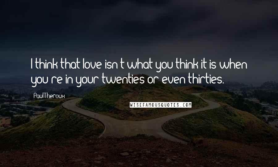 Paul Theroux Quotes: I think that love isn't what you think it is when you're in your twenties or even thirties.