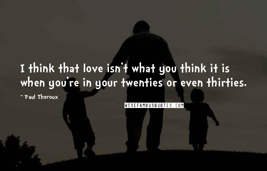 Paul Theroux Quotes: I think that love isn't what you think it is when you're in your twenties or even thirties.