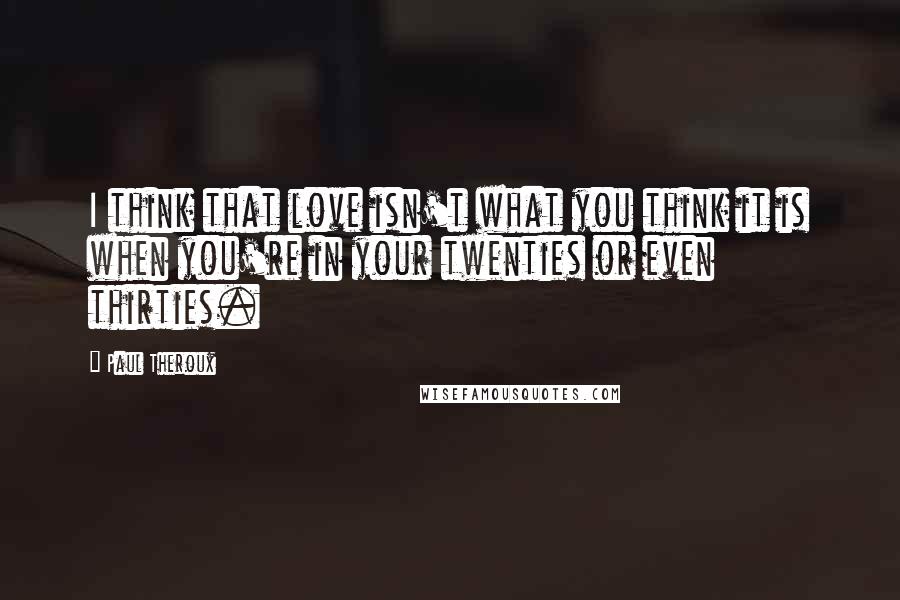 Paul Theroux Quotes: I think that love isn't what you think it is when you're in your twenties or even thirties.