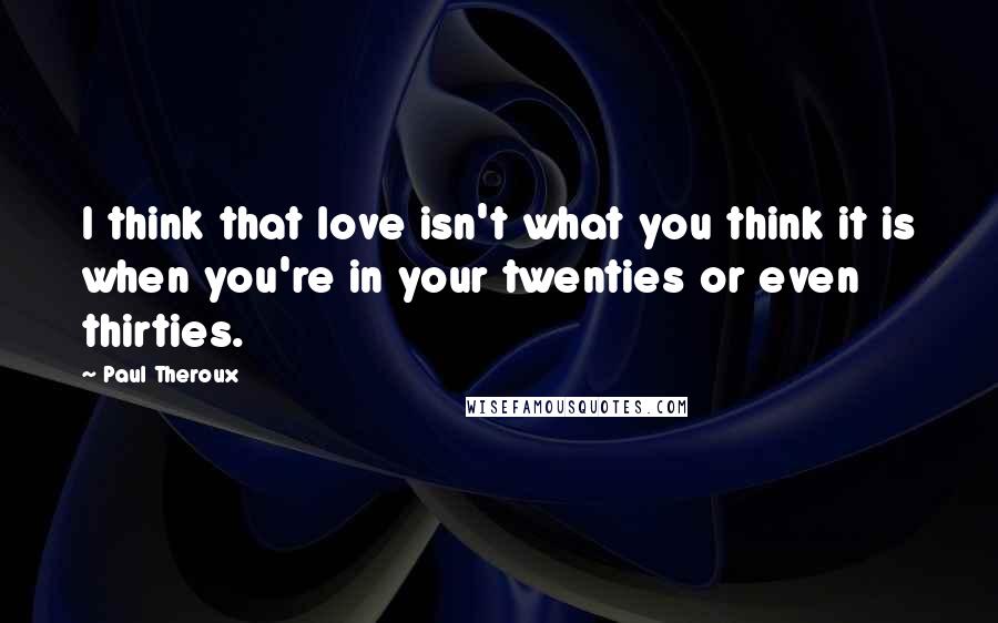 Paul Theroux Quotes: I think that love isn't what you think it is when you're in your twenties or even thirties.