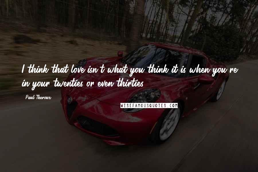 Paul Theroux Quotes: I think that love isn't what you think it is when you're in your twenties or even thirties.