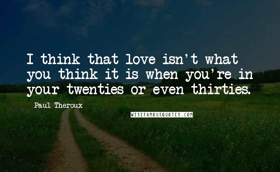 Paul Theroux Quotes: I think that love isn't what you think it is when you're in your twenties or even thirties.