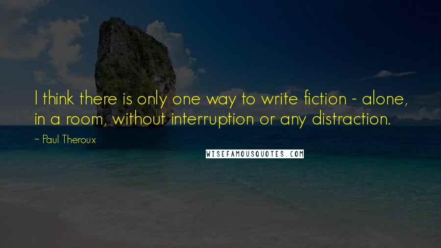 Paul Theroux Quotes: I think there is only one way to write fiction - alone, in a room, without interruption or any distraction.