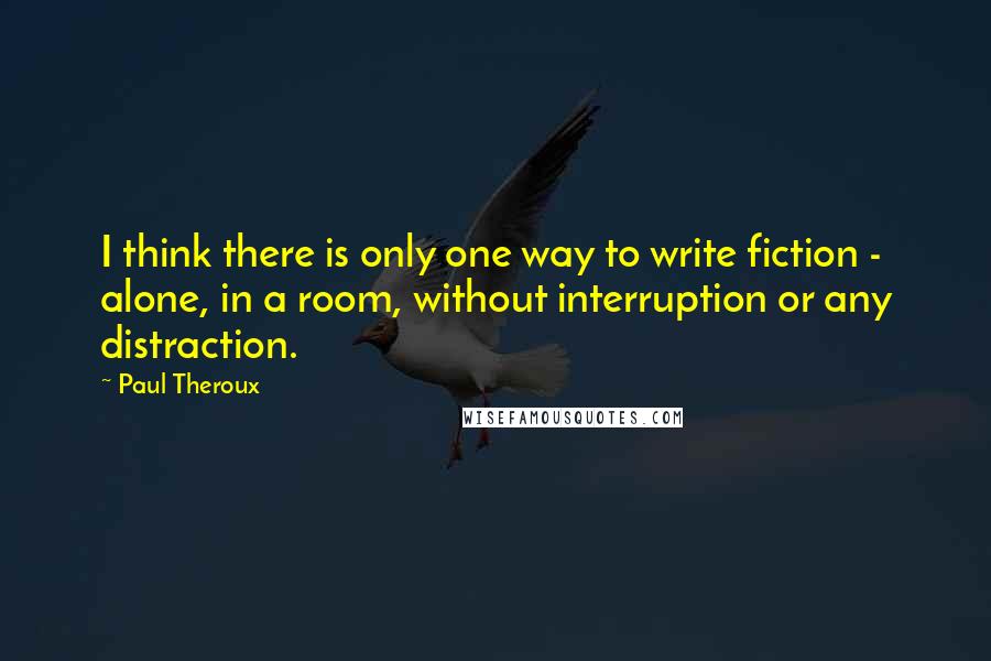 Paul Theroux Quotes: I think there is only one way to write fiction - alone, in a room, without interruption or any distraction.