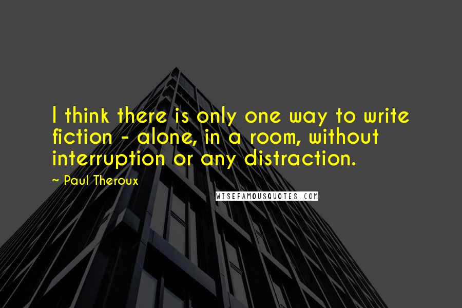 Paul Theroux Quotes: I think there is only one way to write fiction - alone, in a room, without interruption or any distraction.