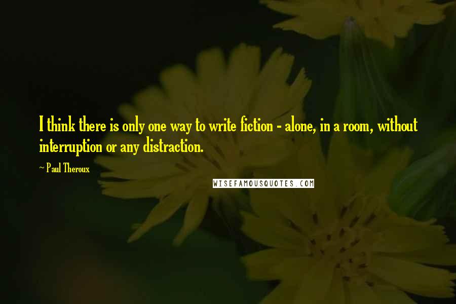 Paul Theroux Quotes: I think there is only one way to write fiction - alone, in a room, without interruption or any distraction.