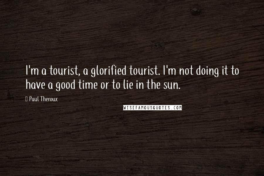 Paul Theroux Quotes: I'm a tourist, a glorified tourist. I'm not doing it to have a good time or to lie in the sun.