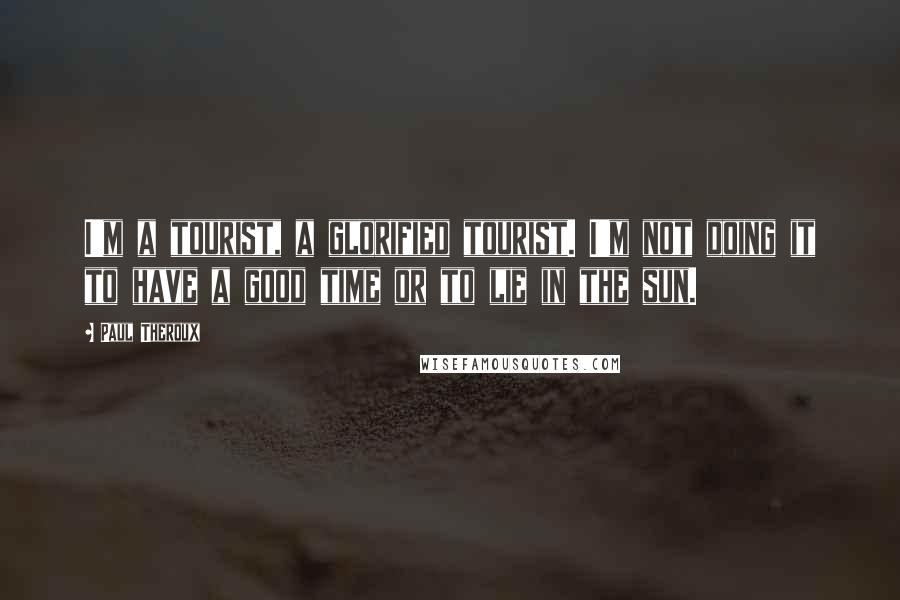 Paul Theroux Quotes: I'm a tourist, a glorified tourist. I'm not doing it to have a good time or to lie in the sun.