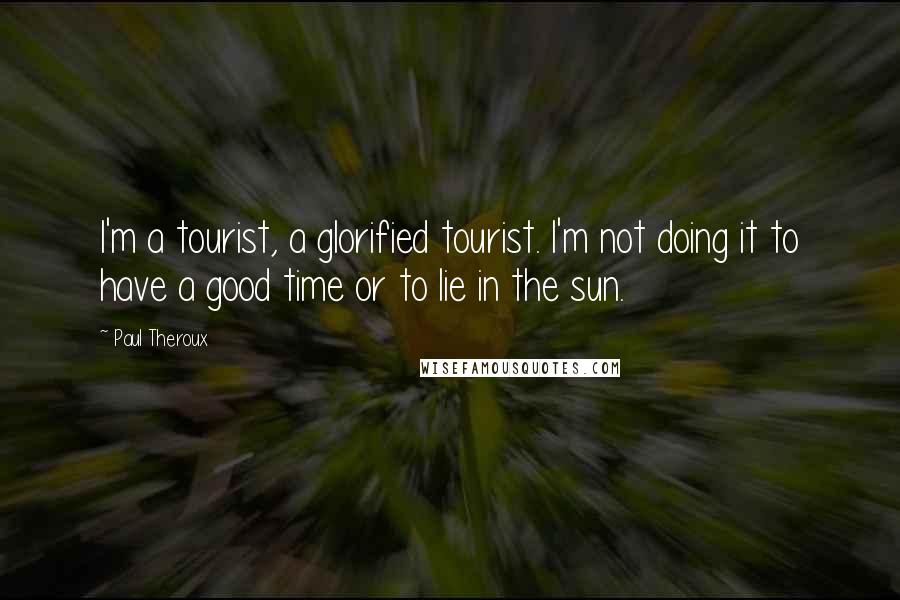 Paul Theroux Quotes: I'm a tourist, a glorified tourist. I'm not doing it to have a good time or to lie in the sun.