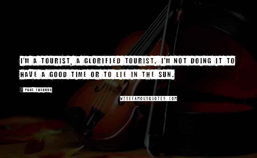 Paul Theroux Quotes: I'm a tourist, a glorified tourist. I'm not doing it to have a good time or to lie in the sun.