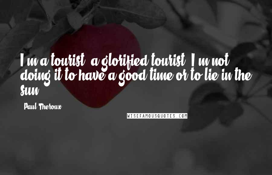 Paul Theroux Quotes: I'm a tourist, a glorified tourist. I'm not doing it to have a good time or to lie in the sun.