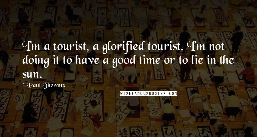 Paul Theroux Quotes: I'm a tourist, a glorified tourist. I'm not doing it to have a good time or to lie in the sun.