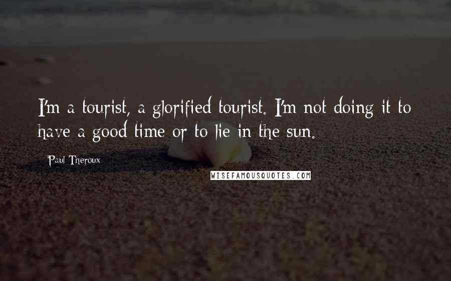 Paul Theroux Quotes: I'm a tourist, a glorified tourist. I'm not doing it to have a good time or to lie in the sun.