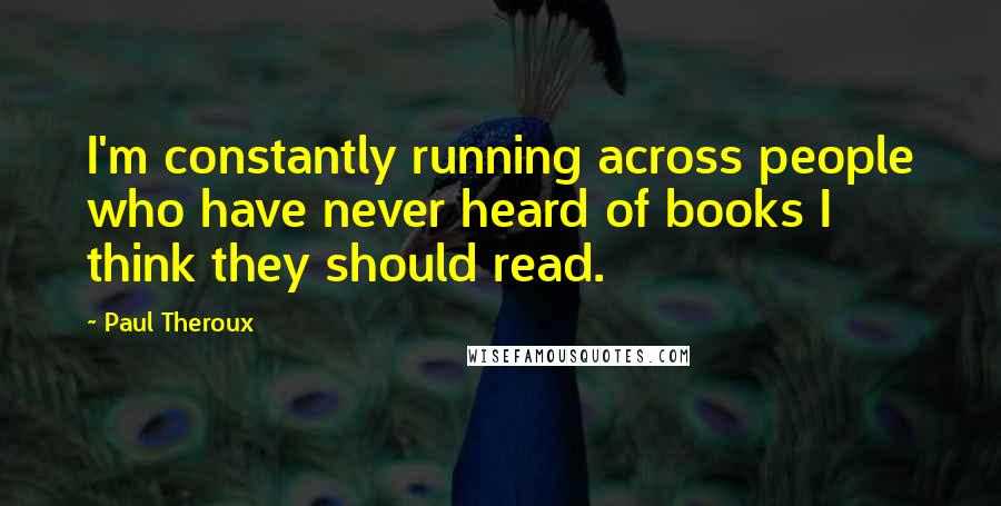 Paul Theroux Quotes: I'm constantly running across people who have never heard of books I think they should read.