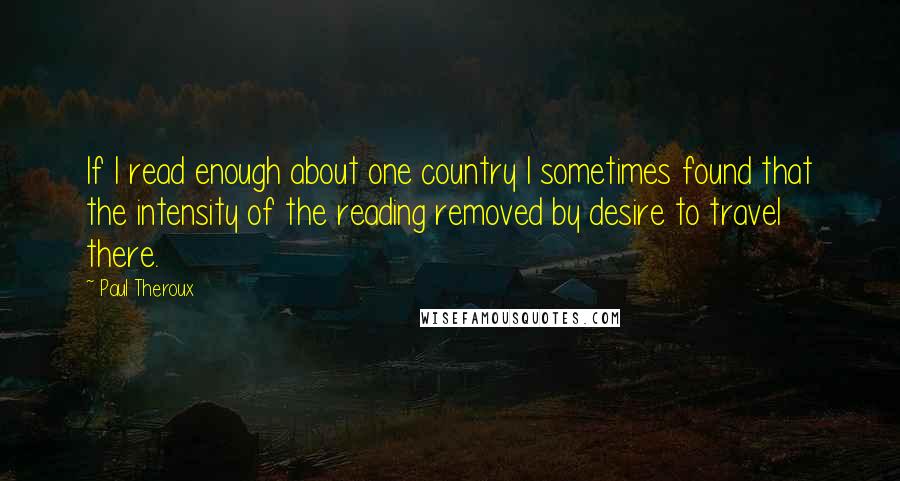 Paul Theroux Quotes: If I read enough about one country I sometimes found that the intensity of the reading removed by desire to travel there.