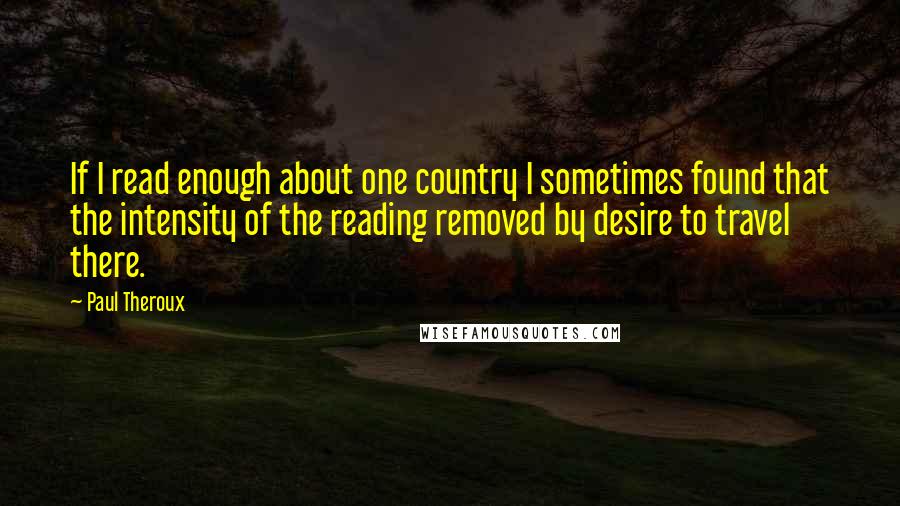 Paul Theroux Quotes: If I read enough about one country I sometimes found that the intensity of the reading removed by desire to travel there.