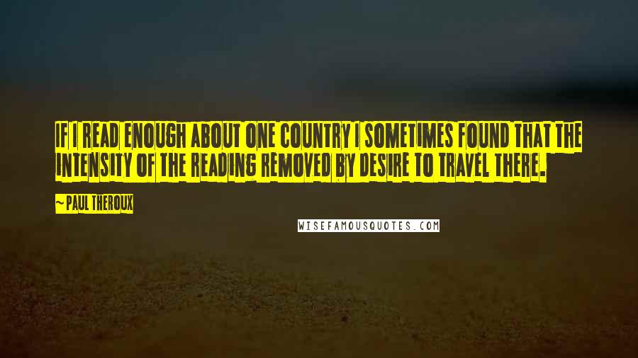 Paul Theroux Quotes: If I read enough about one country I sometimes found that the intensity of the reading removed by desire to travel there.