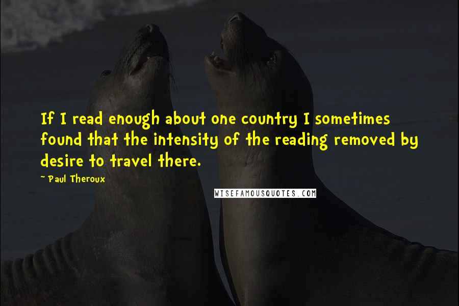 Paul Theroux Quotes: If I read enough about one country I sometimes found that the intensity of the reading removed by desire to travel there.