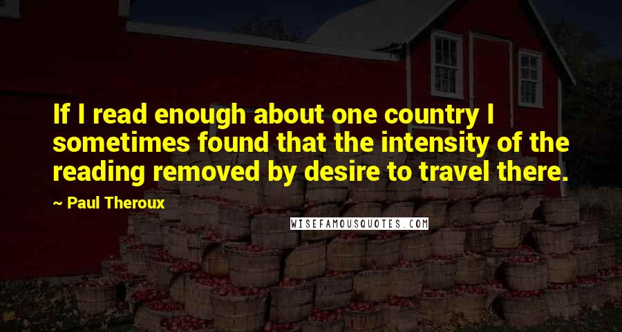 Paul Theroux Quotes: If I read enough about one country I sometimes found that the intensity of the reading removed by desire to travel there.