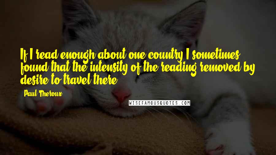 Paul Theroux Quotes: If I read enough about one country I sometimes found that the intensity of the reading removed by desire to travel there.