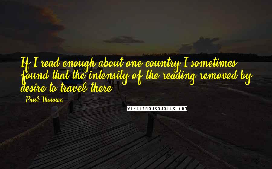 Paul Theroux Quotes: If I read enough about one country I sometimes found that the intensity of the reading removed by desire to travel there.