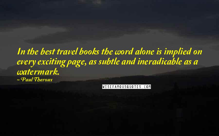 Paul Theroux Quotes: In the best travel books the word alone is implied on every exciting page, as subtle and ineradicable as a watermark.
