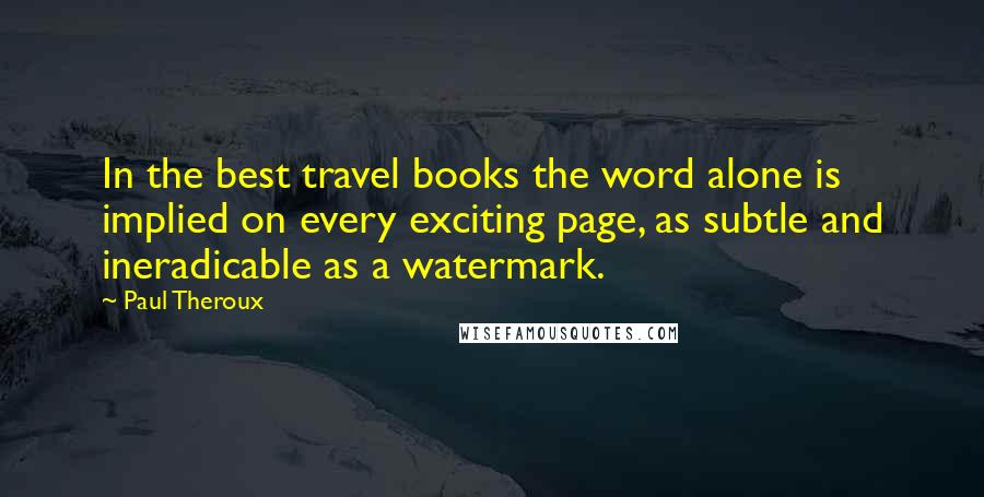 Paul Theroux Quotes: In the best travel books the word alone is implied on every exciting page, as subtle and ineradicable as a watermark.