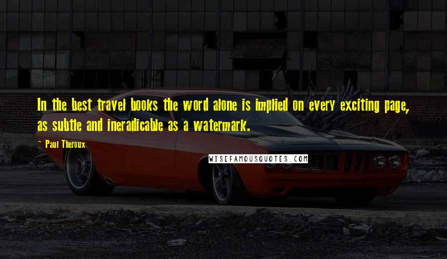 Paul Theroux Quotes: In the best travel books the word alone is implied on every exciting page, as subtle and ineradicable as a watermark.