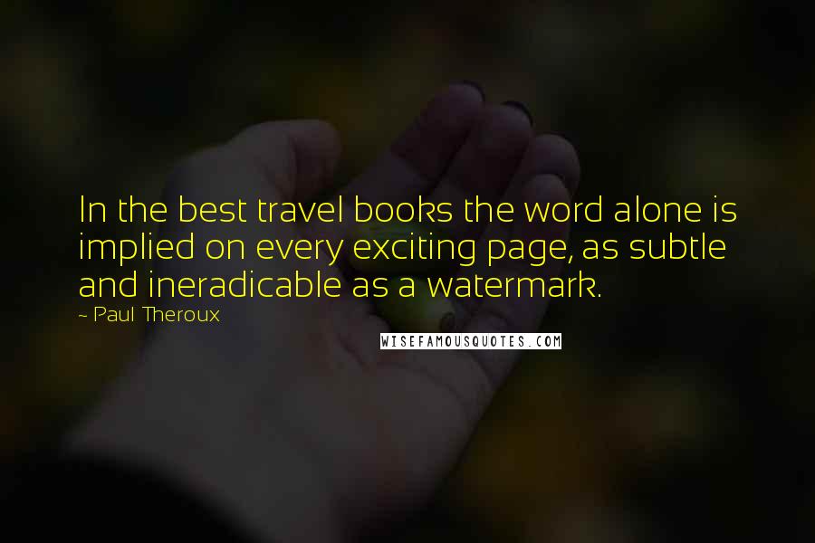 Paul Theroux Quotes: In the best travel books the word alone is implied on every exciting page, as subtle and ineradicable as a watermark.