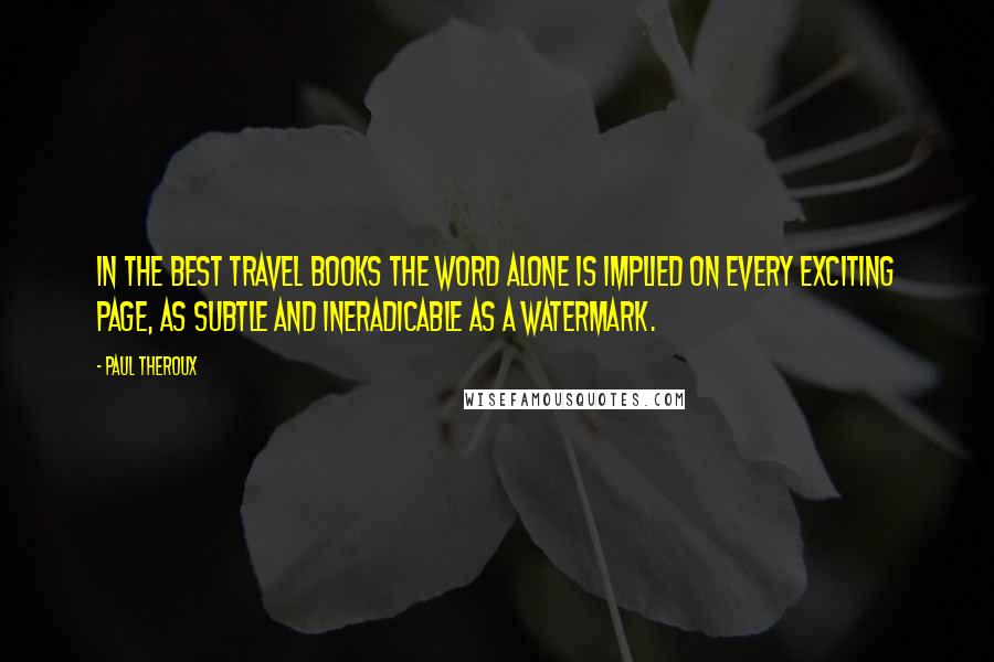 Paul Theroux Quotes: In the best travel books the word alone is implied on every exciting page, as subtle and ineradicable as a watermark.