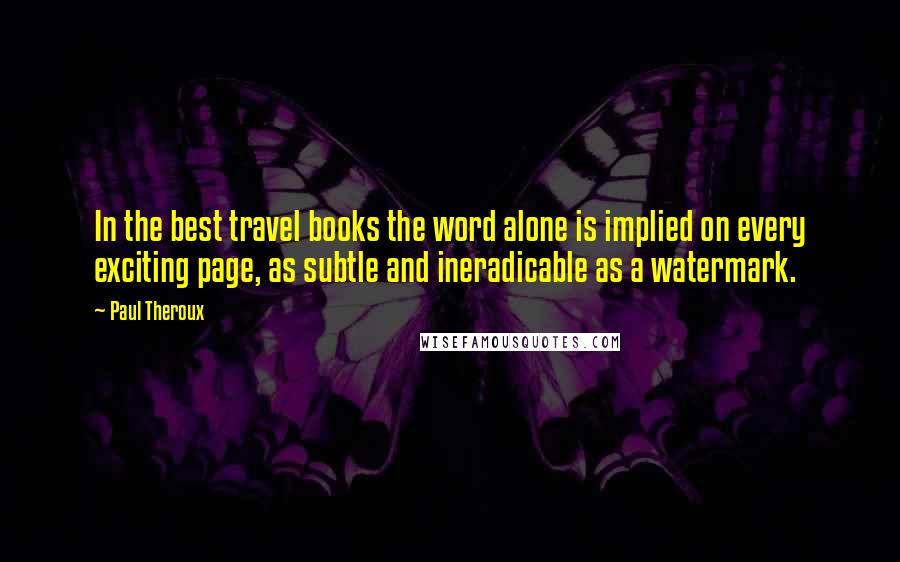 Paul Theroux Quotes: In the best travel books the word alone is implied on every exciting page, as subtle and ineradicable as a watermark.