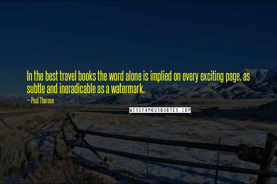Paul Theroux Quotes: In the best travel books the word alone is implied on every exciting page, as subtle and ineradicable as a watermark.
