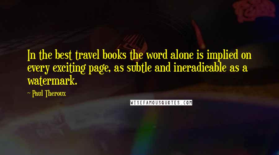 Paul Theroux Quotes: In the best travel books the word alone is implied on every exciting page, as subtle and ineradicable as a watermark.