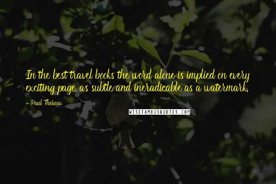 Paul Theroux Quotes: In the best travel books the word alone is implied on every exciting page, as subtle and ineradicable as a watermark.