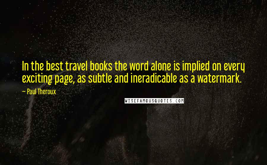 Paul Theroux Quotes: In the best travel books the word alone is implied on every exciting page, as subtle and ineradicable as a watermark.