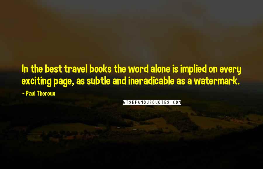 Paul Theroux Quotes: In the best travel books the word alone is implied on every exciting page, as subtle and ineradicable as a watermark.